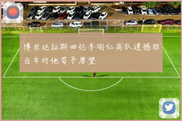 博尔达拉斯回忆李刚仁离队遗憾称当年对他寄予厚望