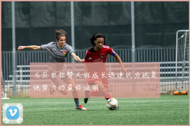 戈贝尔称赞文班成长迅速认为这是他努力的最好证明