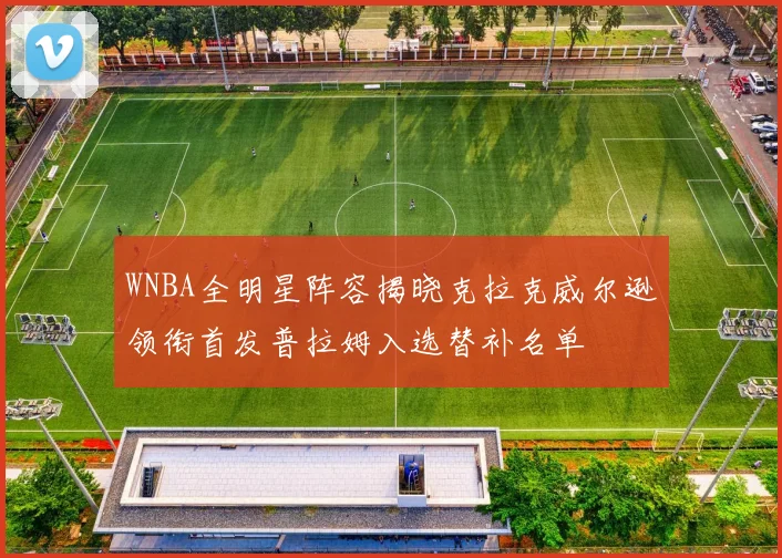 WNBA全明星阵容揭晓克拉克威尔逊领衔首发普拉姆入选替补名单