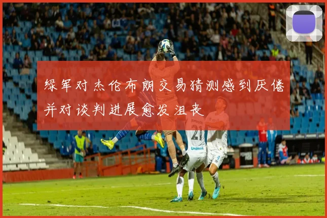 绿军对杰伦布朗交易猜测感到厌倦并对谈判进展愈发沮丧