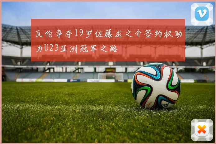 瓦伦争夺19岁佐藤龙之介签约权助力U23亚洲冠军之路
