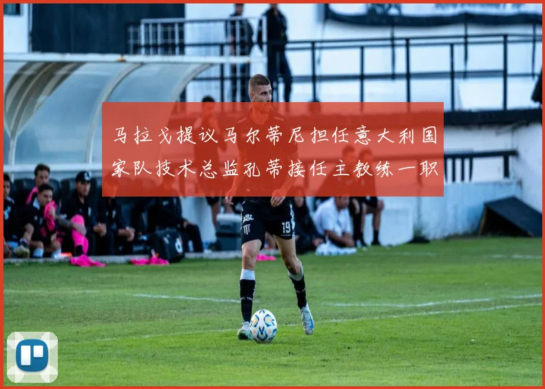 马拉戈提议马尔蒂尼担任意大利国家队技术总监孔蒂接任主教练一职
