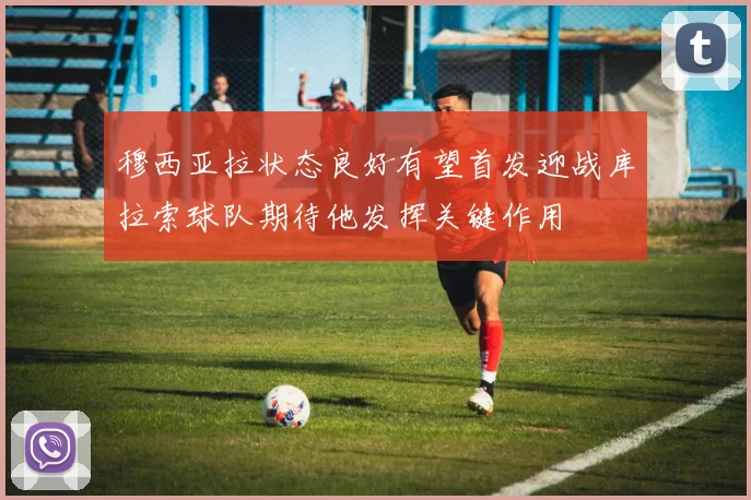 穆西亚拉状态良好有望首发迎战库拉索球队期待他发挥关键作用