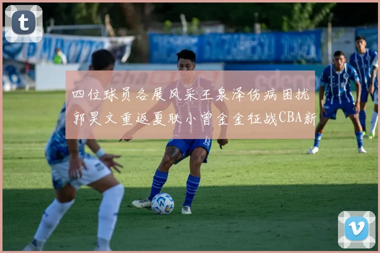 四位球员各展风采王泉泽伤病困扰郭昊文重返夏联小曾金金征战CBA新赛季