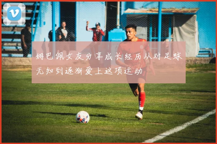 姆巴佩女友分享成长经历从对足球无知到逐渐爱上这项运动