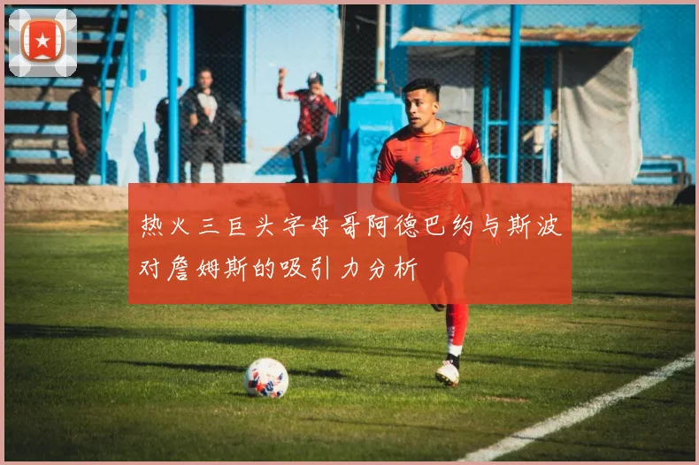 热火三巨头字母哥阿德巴约与斯波对詹姆斯的吸引力分析