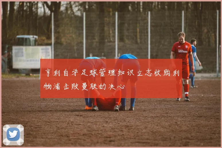 亨利自学足球管理知识立志收购利物浦击败曼联的决心