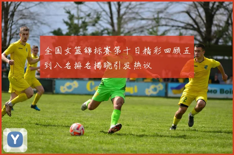 全国女篮锦标赛第十日精彩回顾五到八名排名揭晓引发热议