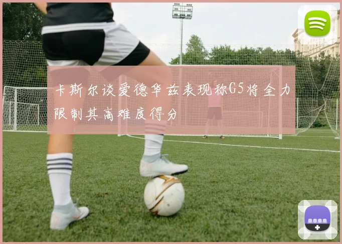 卡斯尔谈爱德华兹表现称G5将全力限制其高难度得分