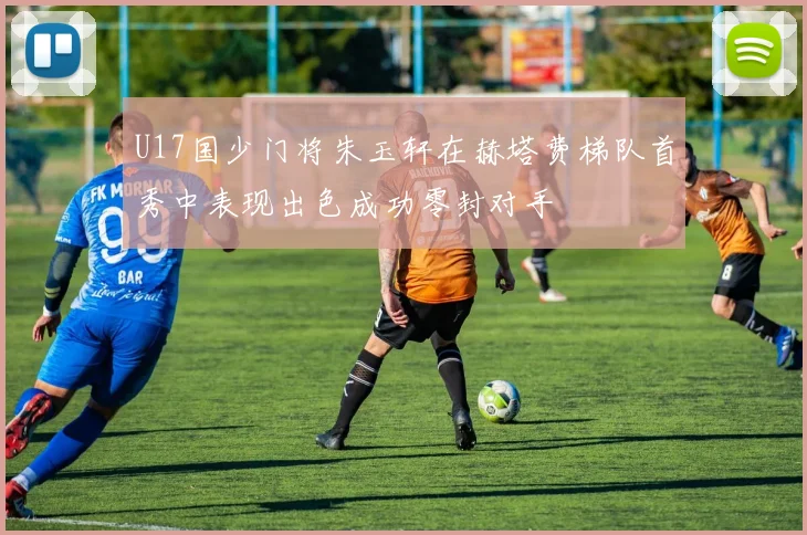 U17国少门将朱玉轩在赫塔费梯队首秀中表现出色成功零封对手