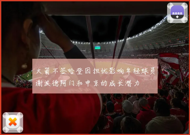 火箭不签哈登因担忧影响年轻球员谢泼德阿门和申京的成长潜力