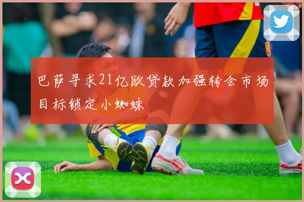 巴萨寻求21亿欧贷款加强转会市场目标锁定小蜘蛛