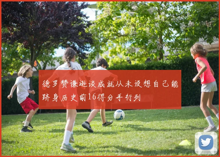 德罗赞谦逊谈成就从未设想自己能跻身历史前16得分手行列