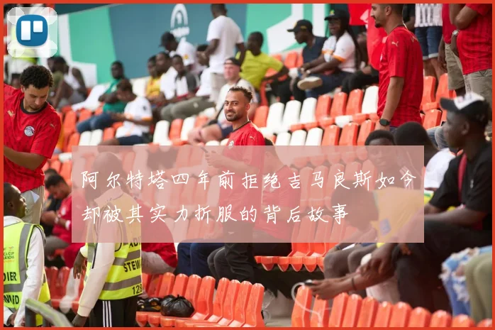 阿尔特塔四年前拒绝吉马良斯如今却被其实力折服的背后故事