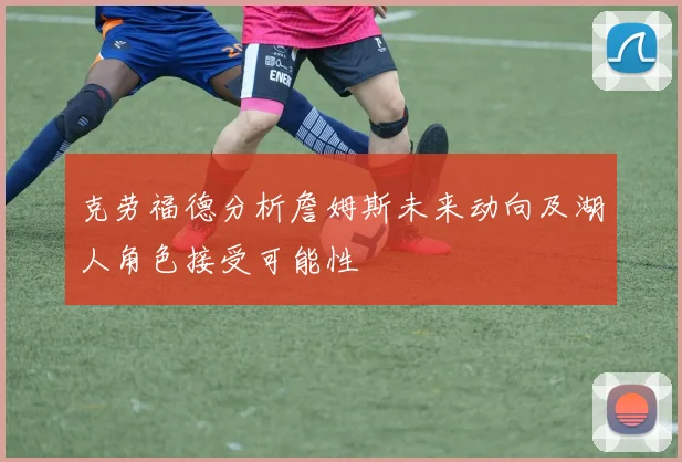 克劳福德分析詹姆斯未来动向及湖人角色接受可能性