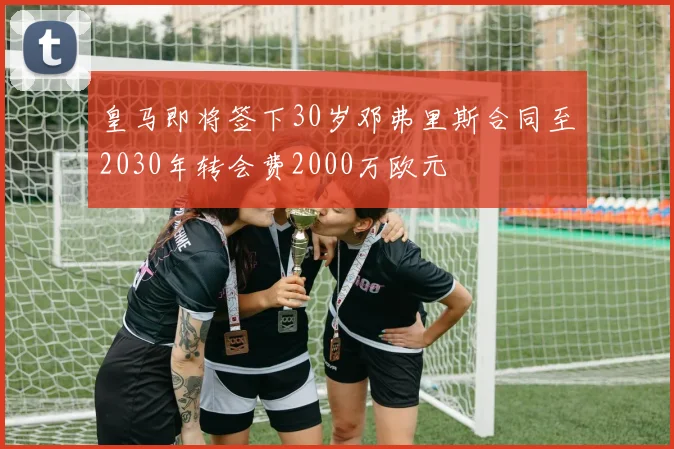 皇马即将签下30岁邓弗里斯合同至2030年转会费2000万欧元