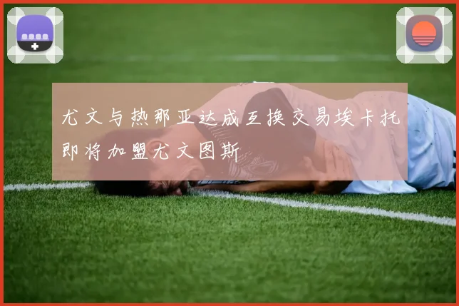 尤文与热那亚达成互换交易埃卡托即将加盟尤文图斯