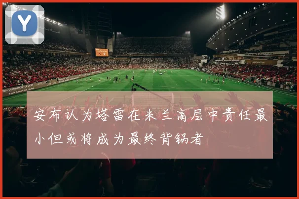 安布认为塔雷在米兰高层中责任最小但或将成为最终背锅者